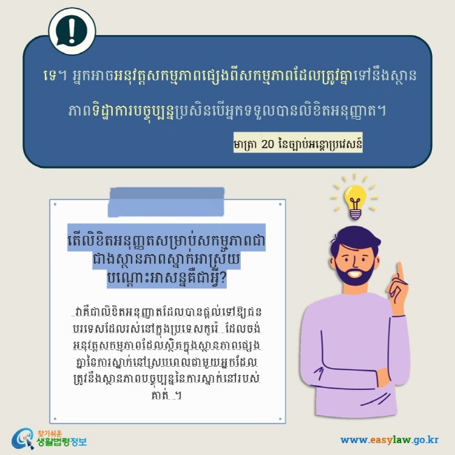  ទេ។ អ្នកអាចអនុវត្តសកម្មភាពផ្សេងពីសកម្មភាពដែលត្រូវគ្នាទៅនឹងស្ថានភាពទិដ្ឋាការបច្ចុប្បន្នប្រសិនបើអ្នកទទួលបានលិខិតអនុញ្ញាត។ មាត្រា 20 នៃច្បាប់អន្តោប្រវេសន៍  តើលិខិតអនុញ្ញតសម្រាប់សកម្មភាពជាជាងស្ថានភាពស្នាក់អាស្រ័យបណ្ដោះអាសន្នគឺជាអ្វី?   វាគឺជាលិខិតអនុញ្ញាតដែលបានផ្តល់ទៅឱ្យជនបរទេសដែលរស់នៅក្នុងប្រទេសកូរ៉េ ដែលចង់អនុវត្តសកម្មភាពដែលស្ថិតក្នុងស្ថានភាពផ្សេងគ្នានៃការស្នាក់នៅស្របពេលជាមួយអ្នកដែលត្រូវនឹងស្ថានភាពបច្ចុប្បន្ននៃការស្នាក់នៅរបស់គាត់ ។